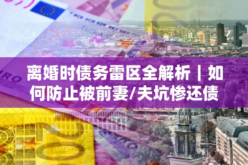 北京离婚时债务雷区全解析｜如何防止被前妻/夫坑惨还债？